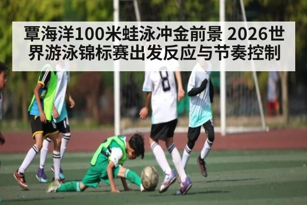 覃海洋100米蛙泳冲金前景 2026世界游泳锦标赛出发反应与节奏控制
