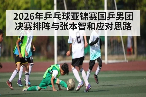2026年乒乓球亚锦赛国乒男团决赛排阵与张本智和应对思路