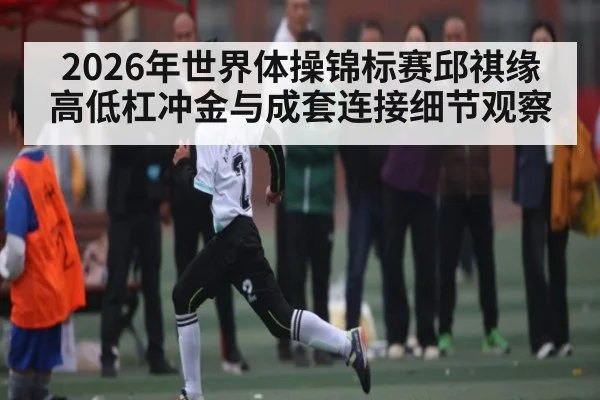 2026年世界体操锦标赛邱祺缘高低杠冲金与成套连接细节观察